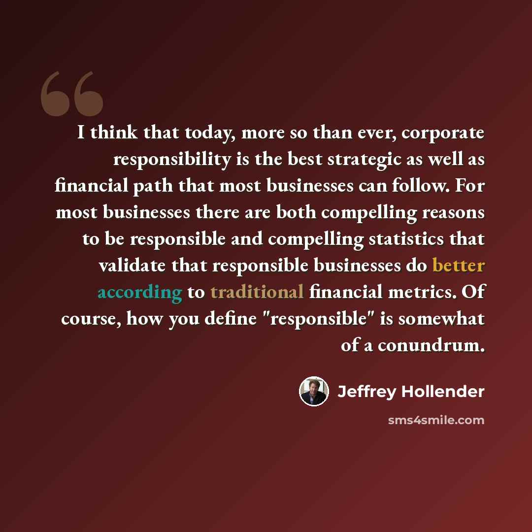 “I think that today, more so than ever, corporate responsibility is the best strategic as well as financial path that most businesses can follow. For most businesses there are both compelling reasons to be responsible and compelling statistics that validate that responsible businesses do better…” quote by Jeffrey Hollender