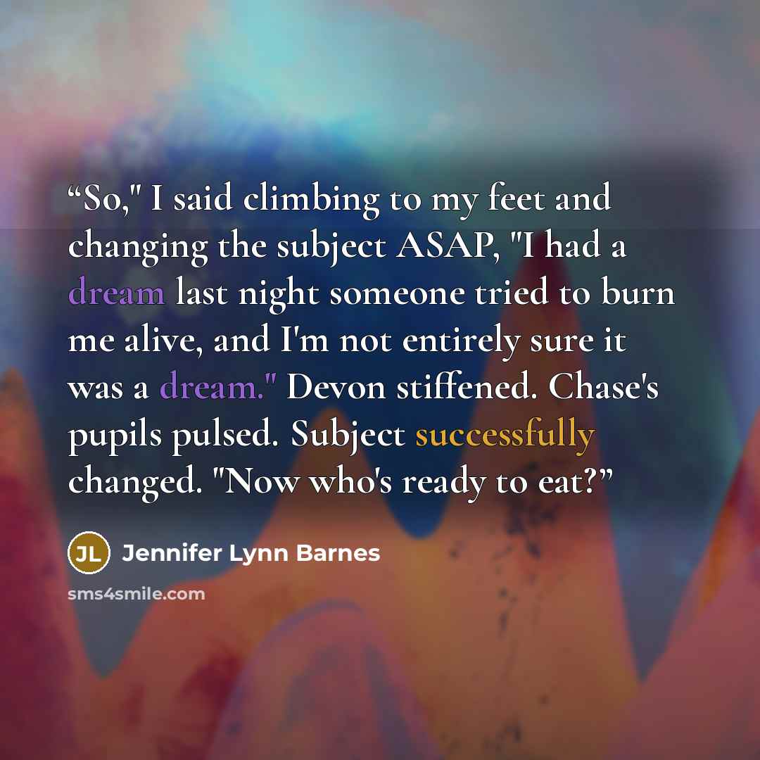 “So," I said climbing to my feet and changing the subject ASAP, "I had a dream last night someone tried to burn me alive, and I'm not entirely sure it was a dream." Devon stiffened. Chase's pupils pulsed. Subject successfully changed. "Now who's ready to eat?” quote by Jennifer Lynn Barnes