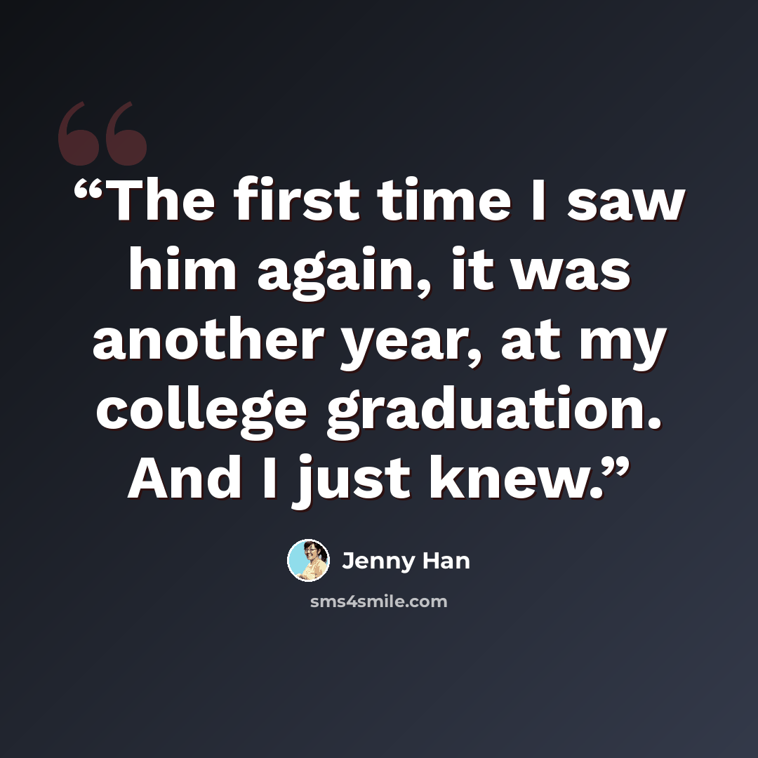 “The first time I saw him again, it was another year, at my college graduation. And I just knew.” quote by Jenny Han