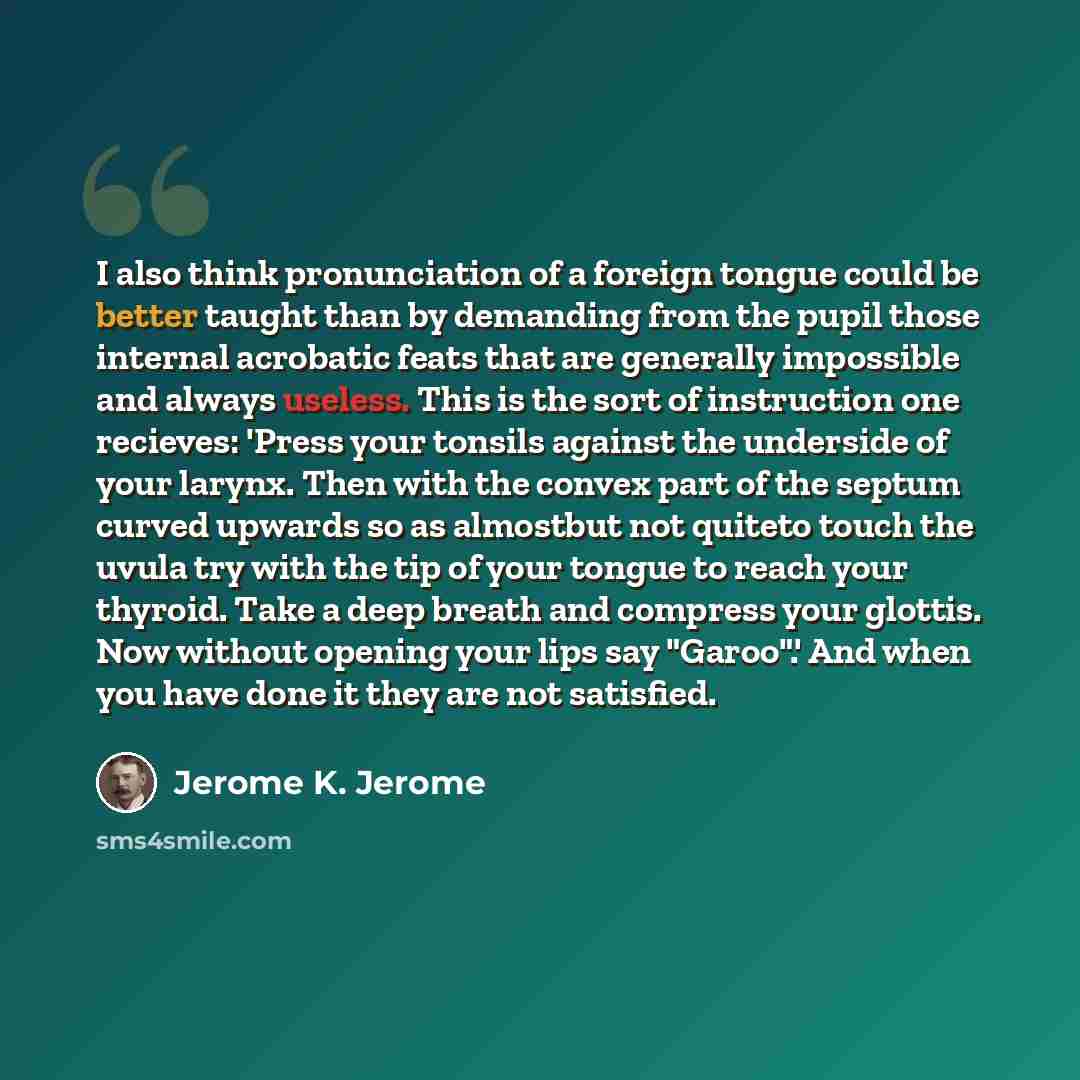 “I also think pronunciation of a foreign tongue could be better taught than by demanding from the pupil those internal acrobatic feats that are generally impossible and always useless. This is the sort of instruction one recieves: 'Press your tonsils against the underside of your larynx. Then with…” quote by Jerome K. Jerome