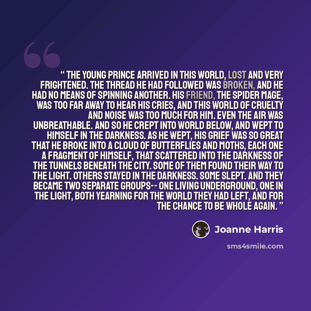 “The young Prince arrived in this world, lost and very frightened. The thread he had followed was broken, and he had no means of spinning another. His friend, the Spider Mage, was too far away to hear his cries, and this world of cruelty and noise was too much for him. Even the air was…” quote by Joanne Harris