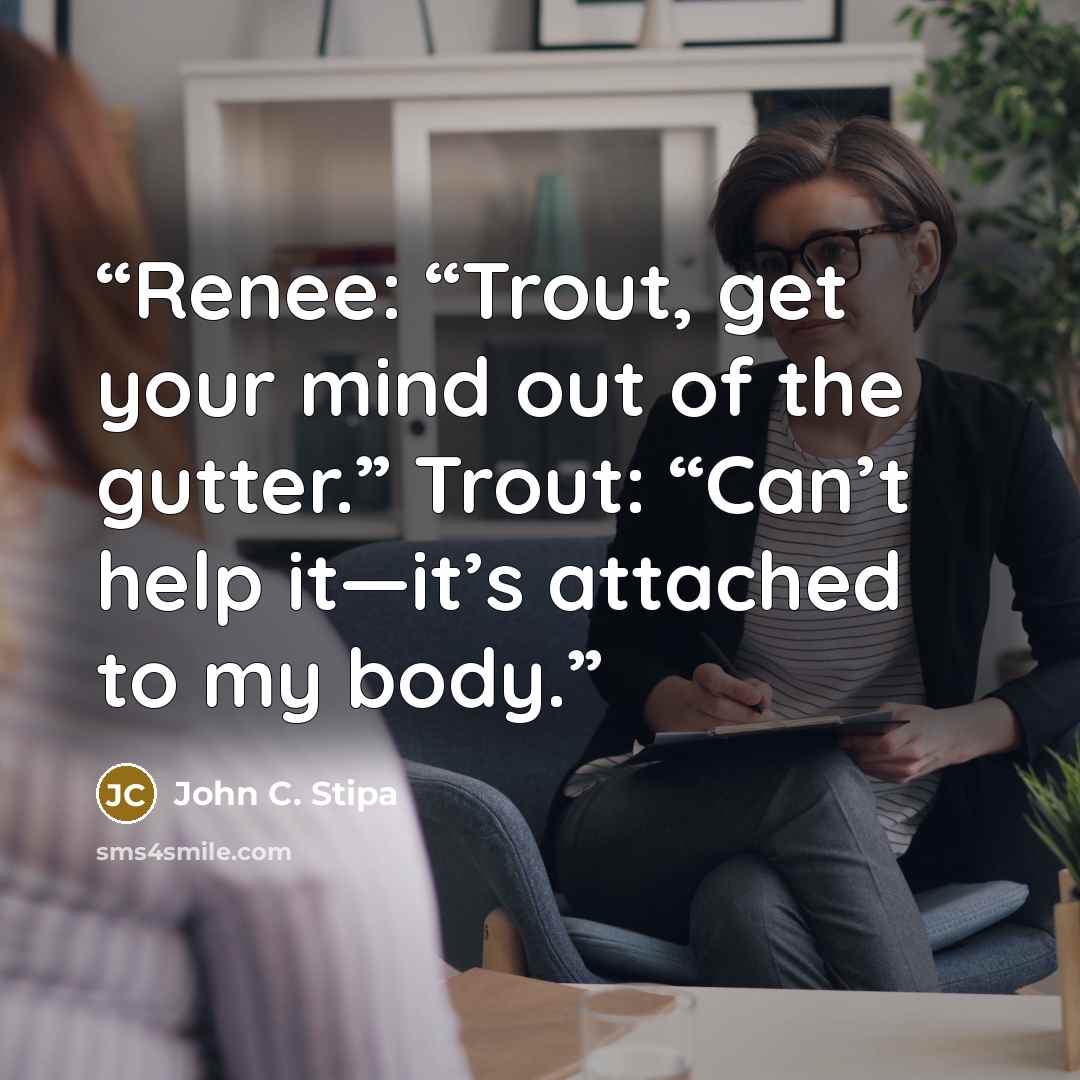 “Renee: “Trout, get your mind out of the gutter.” Trout: “Can’t help it—it’s attached to my body.” quote by John C. Stipa