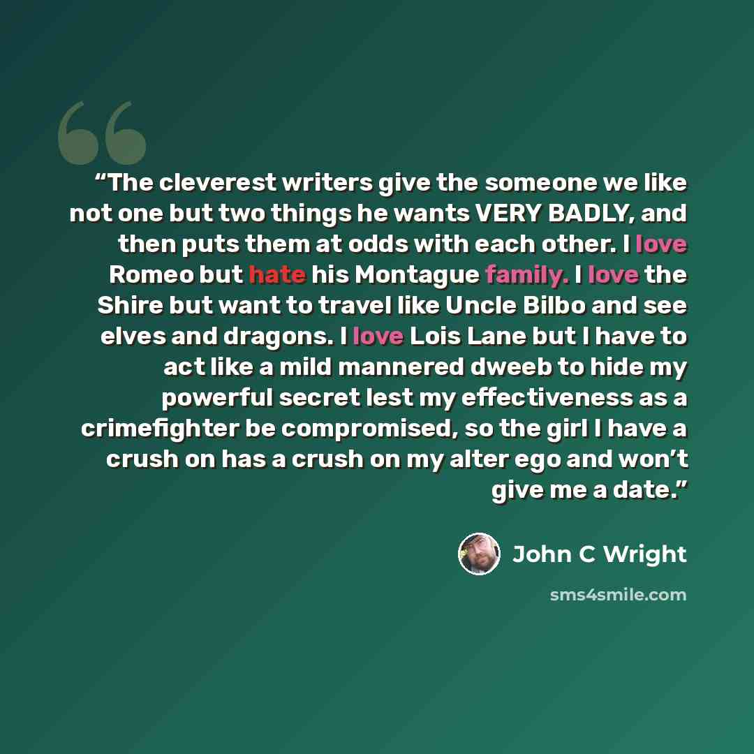 “The cleverest writers give the someone we like not one but two things he wants VERY BADLY, and then puts them at odds with each other. I love Romeo but hate his Montague family. I love the Shire but want to travel like Uncle Bilbo and see elves and dragons. I love Lois Lane but I have to act like…” quote by John C Wright