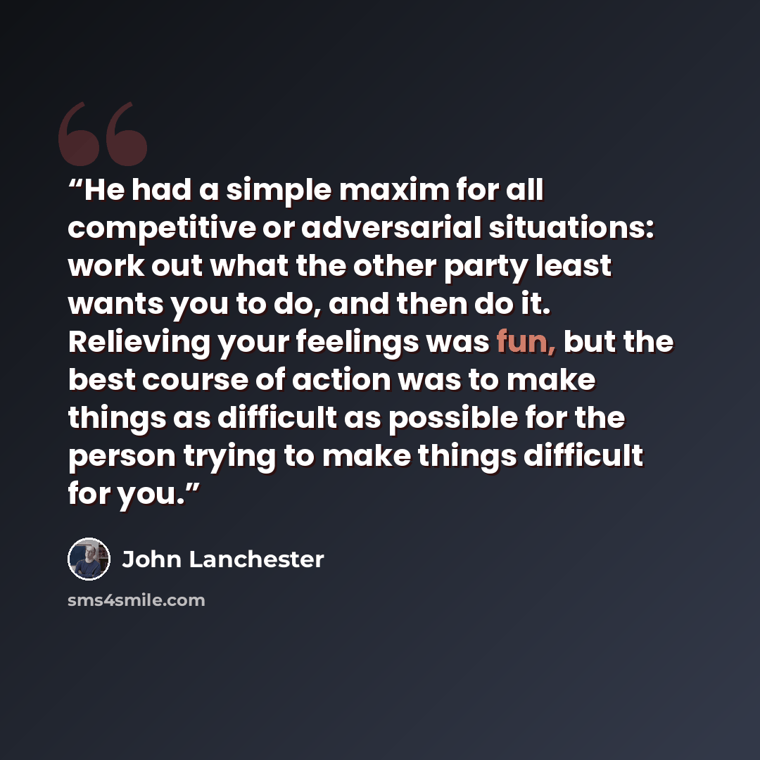 “He had a simple maxim for all competitive or adversarial situations: work out what the other party least wants you to do, and then do it. Relieving your feelings was fun, but the best course of action was to make things as difficult as possible for the person trying to make things difficult for you.” quote by John Lanchester
