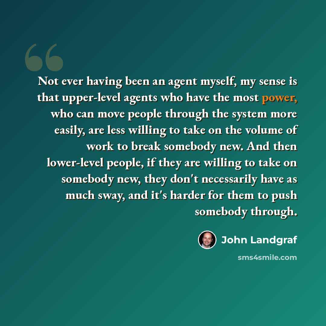 “Not ever having been an agent myself, my sense is that upper-level agents who have the most power, who can move people through the system more easily, are less willing to take on the volume of work to break somebody new. And then lower-level people, if they are willing to take on somebody new…” quote by John Landgraf