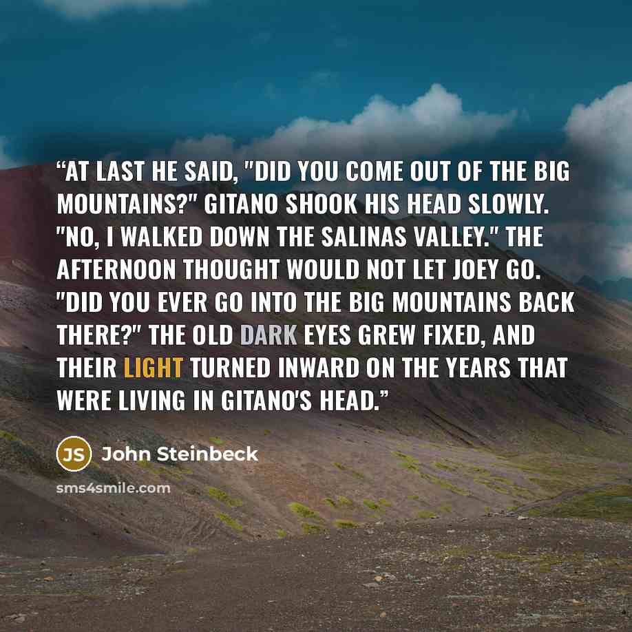 “At last he said, "Did you come out of the big mountains?" Gitano shook his head slowly. "No, I walked down the Salinas Valley." The afternoon thought would not let Joey go. "Did you ever go into the big mountains back there?" The old dark eyes grew fixed, and their light turned inward on the years…” quote by John Steinbeck