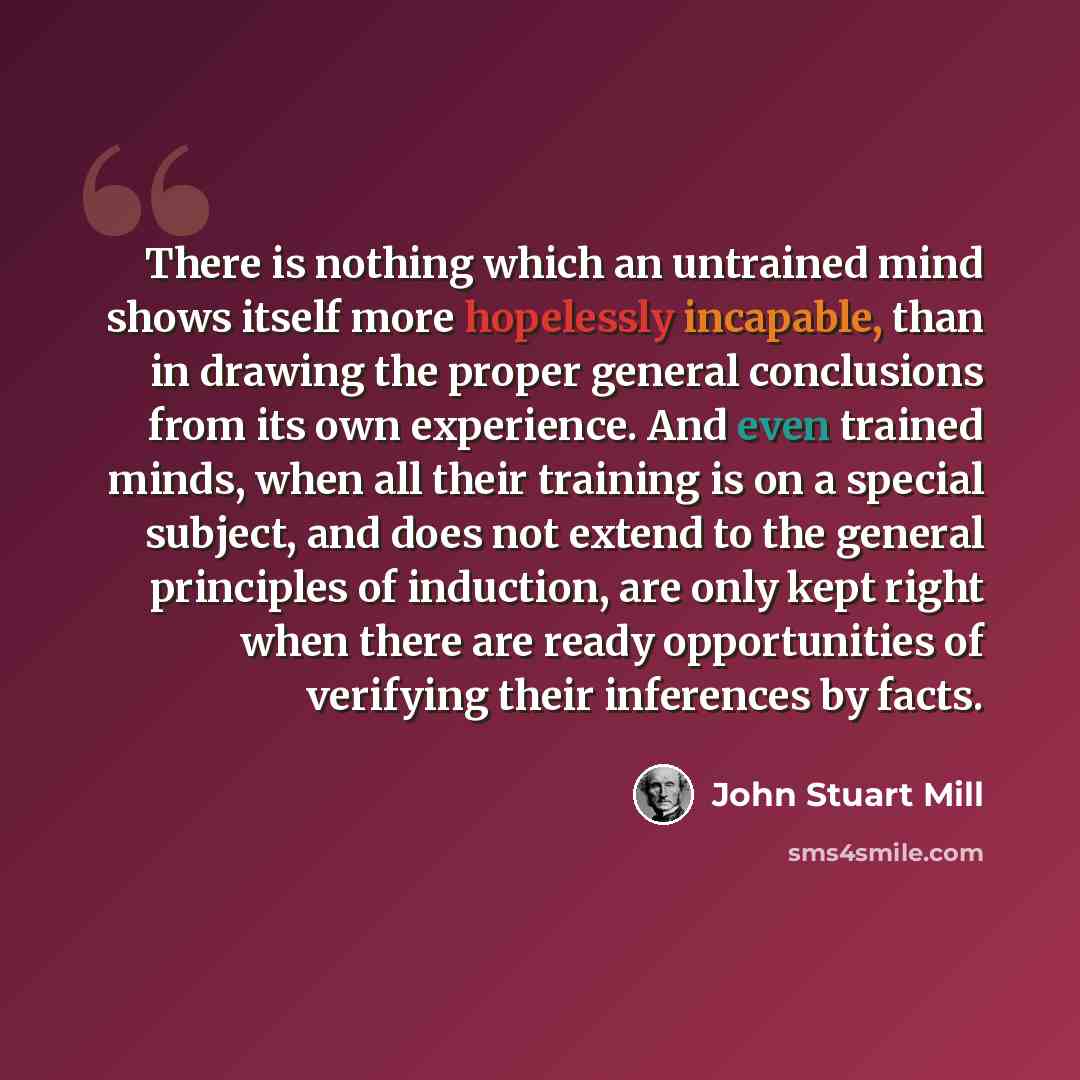 “There is nothing which an untrained mind shows itself more hopelessly incapable, than in drawing the proper general conclusions from its own experience. And even trained minds, when all their training is on a special subject, and does not extend to the general principles of induction, are only…” quote by John Stuart Mill