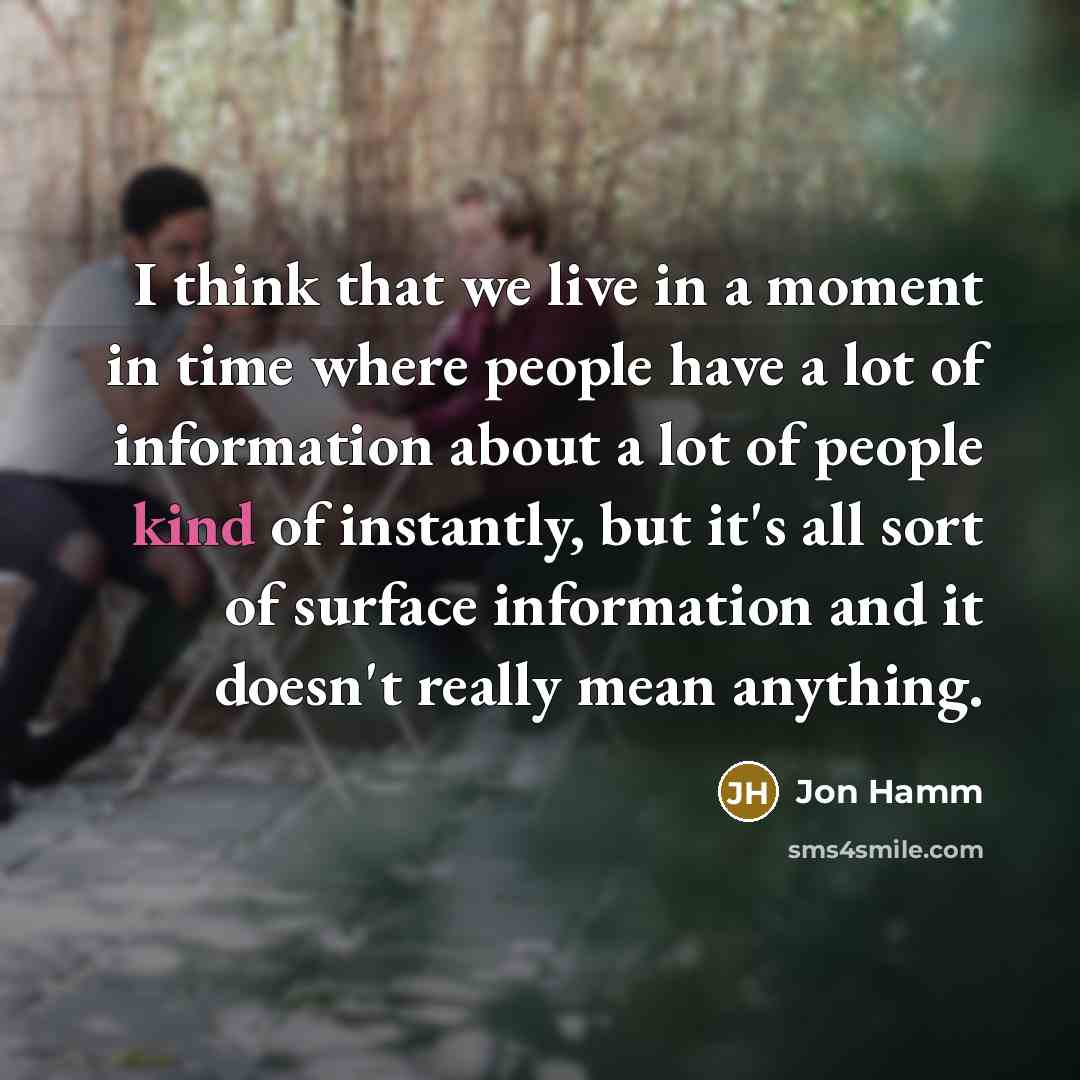 “I think that we live in a moment in time where people have a lot of information about a lot of people kind of instantly, but it's all sort of surface information and it doesn't really mean anything.” quote by Jon Hamm