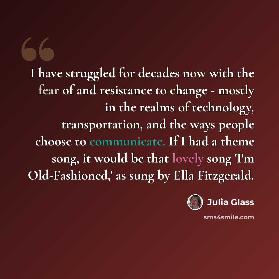 “I have struggled for decades now with the fear of and resistance to change - mostly in the realms of technology, transportation, and the ways people choose to communicate. If I had a theme song, it would be that lovely song 'I'm Old-Fashioned,' as sung by Ella Fitzgerald.” quote by Julia Glass