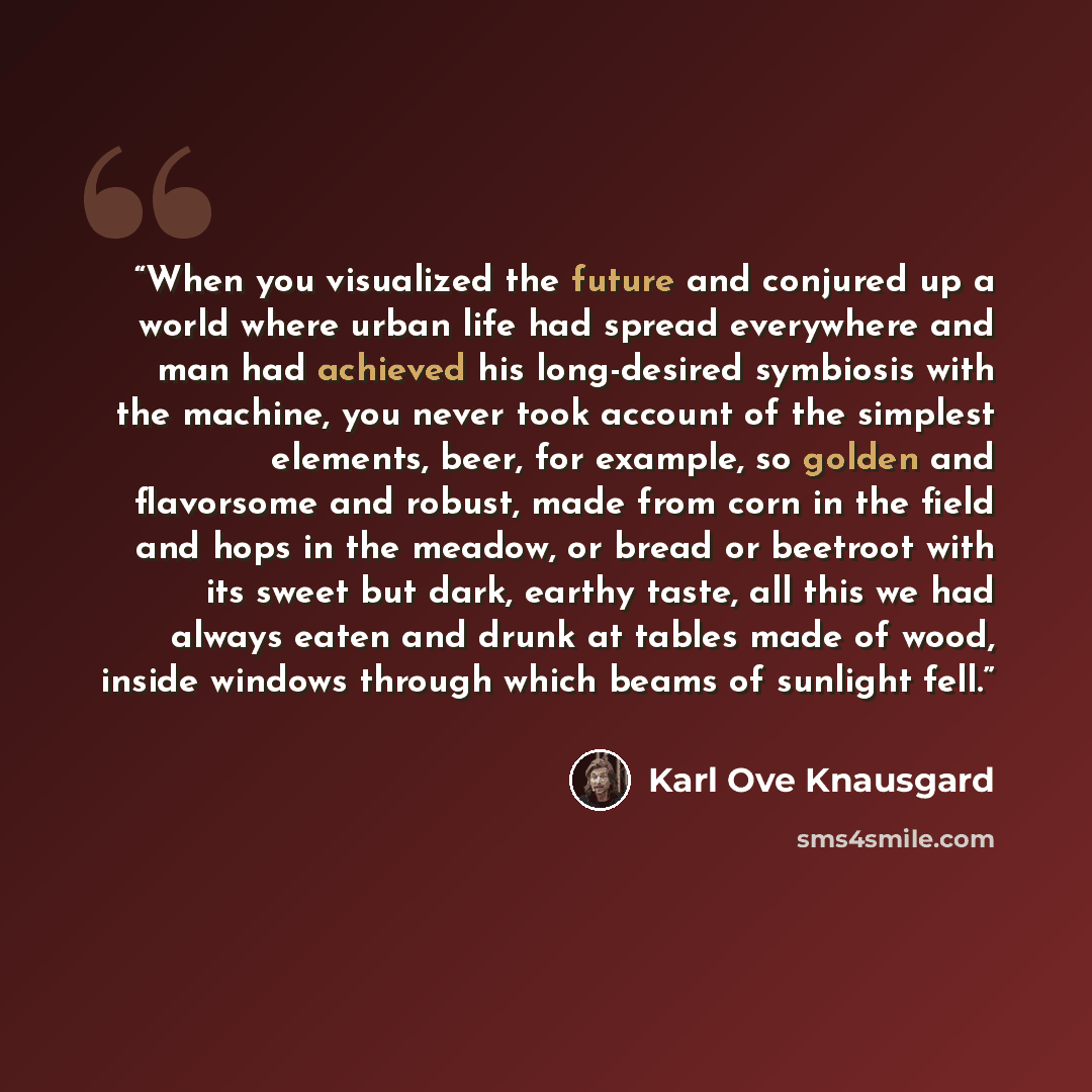 “When you visualized the future and conjured up a world where urban life had spread everywhere and man had achieved his long-desired symbiosis with the machine, you never took account of the simplest elements, beer, for example, so golden and flavorsome and robust, made from corn in the field and…” quote by Karl Ove Knausgård