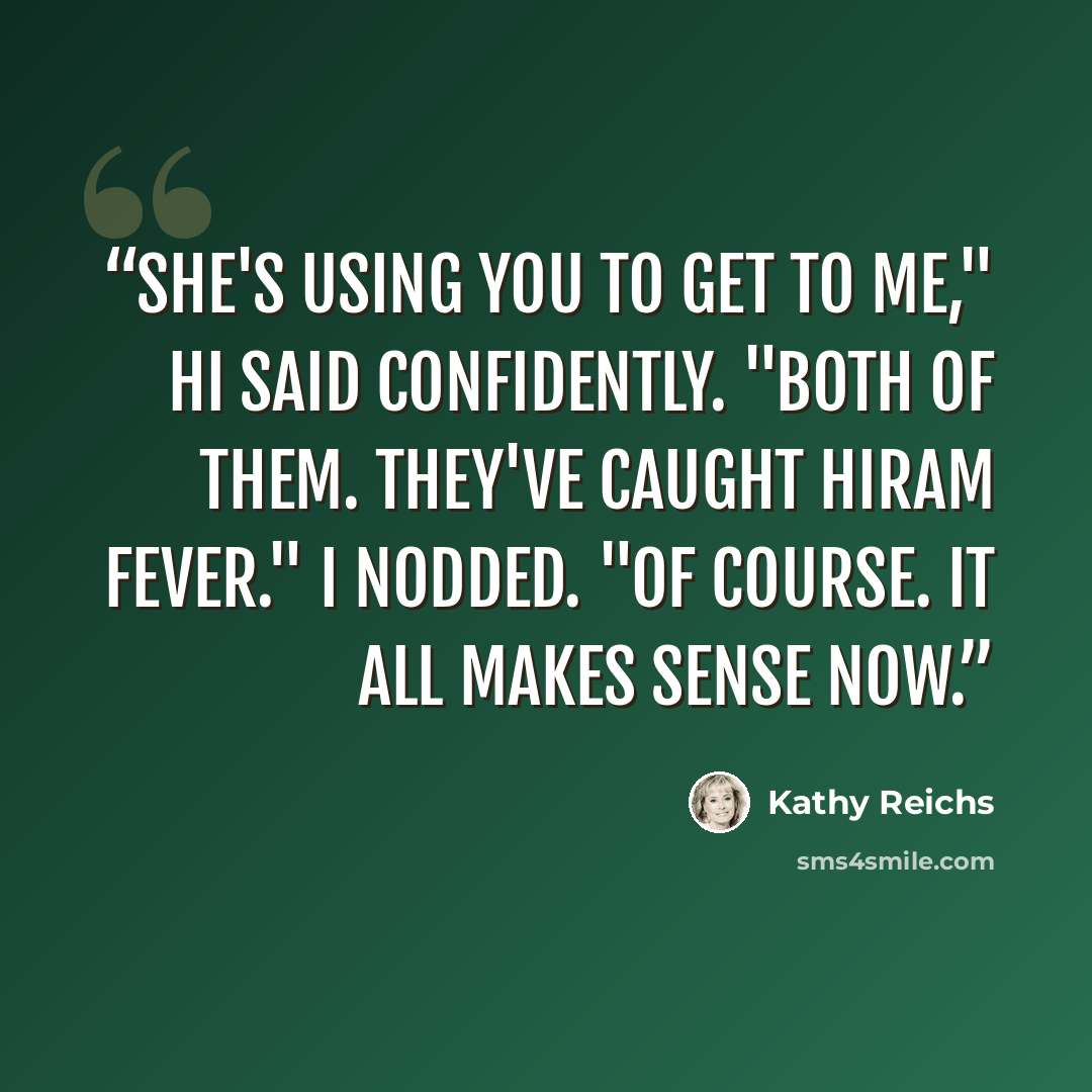 “She's using you to get to me," Hi said confidently. "Both of them. They've caught Hiram fever." I nodded. "Of course. It all makes sense now.” quote by Kathy Reichs