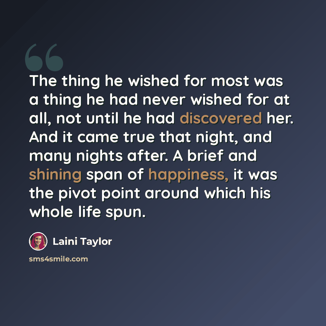 “The thing he wished for most was a thing he had never wished for at all, not until he had discovered her. And it came true that night, and many nights after. A brief and shining span of happiness, it was the pivot point around which his whole life spun.” quote by Laini Taylor