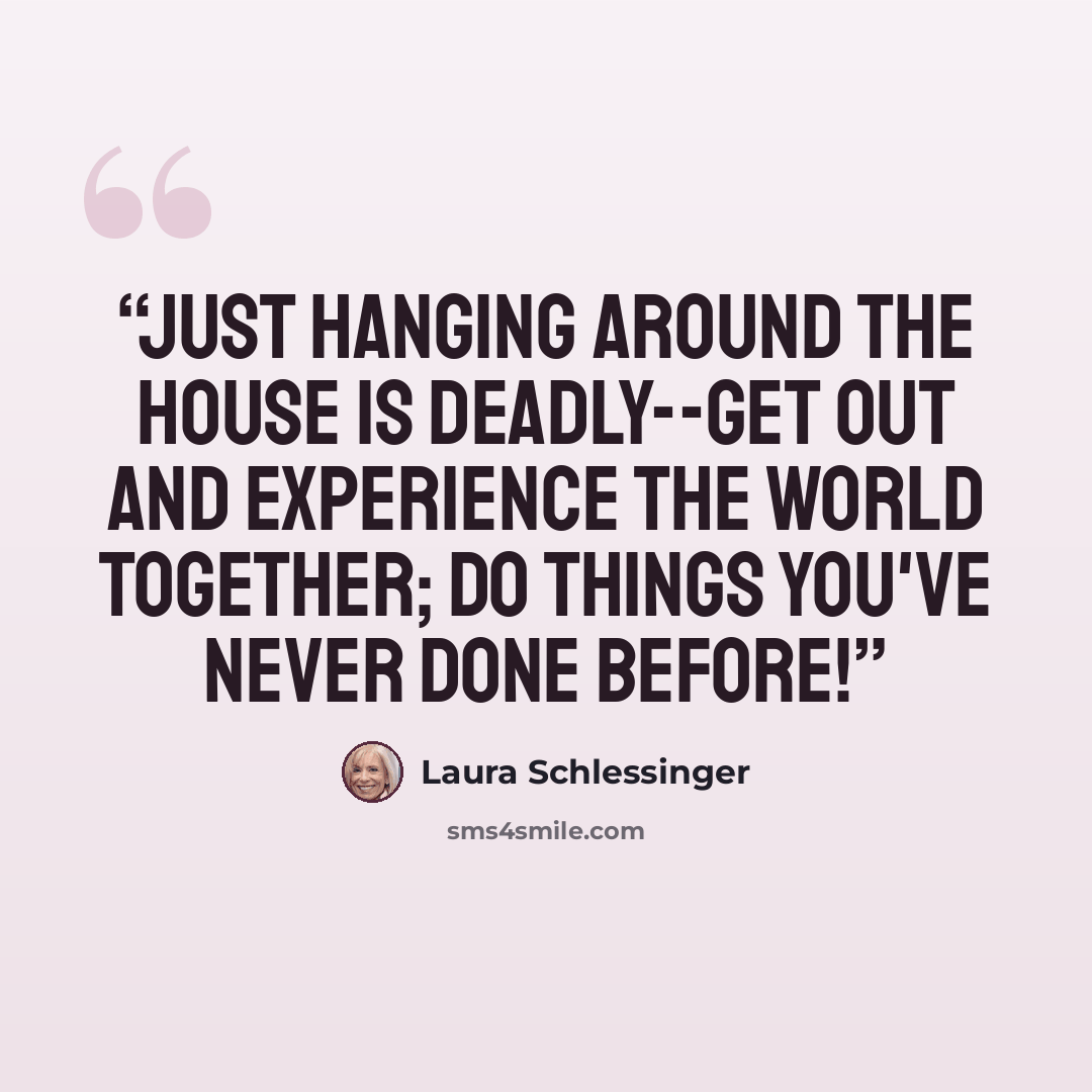 “Just hanging around the house is deadly--get out and experience the world together; do things you've never done before!” quote by Laura Schlessinger