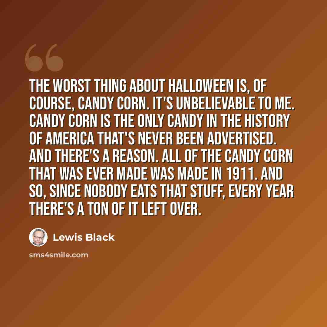 “The worst thing about Halloween is, of course, candy corn. It's unbelievable to me. Candy corn is the only candy in the history of America that's never been advertised. And there's a reason. All of the candy corn that was ever made was made in 1911. And so, since nobody eats that stuff, every year…” quote by Lewis Black