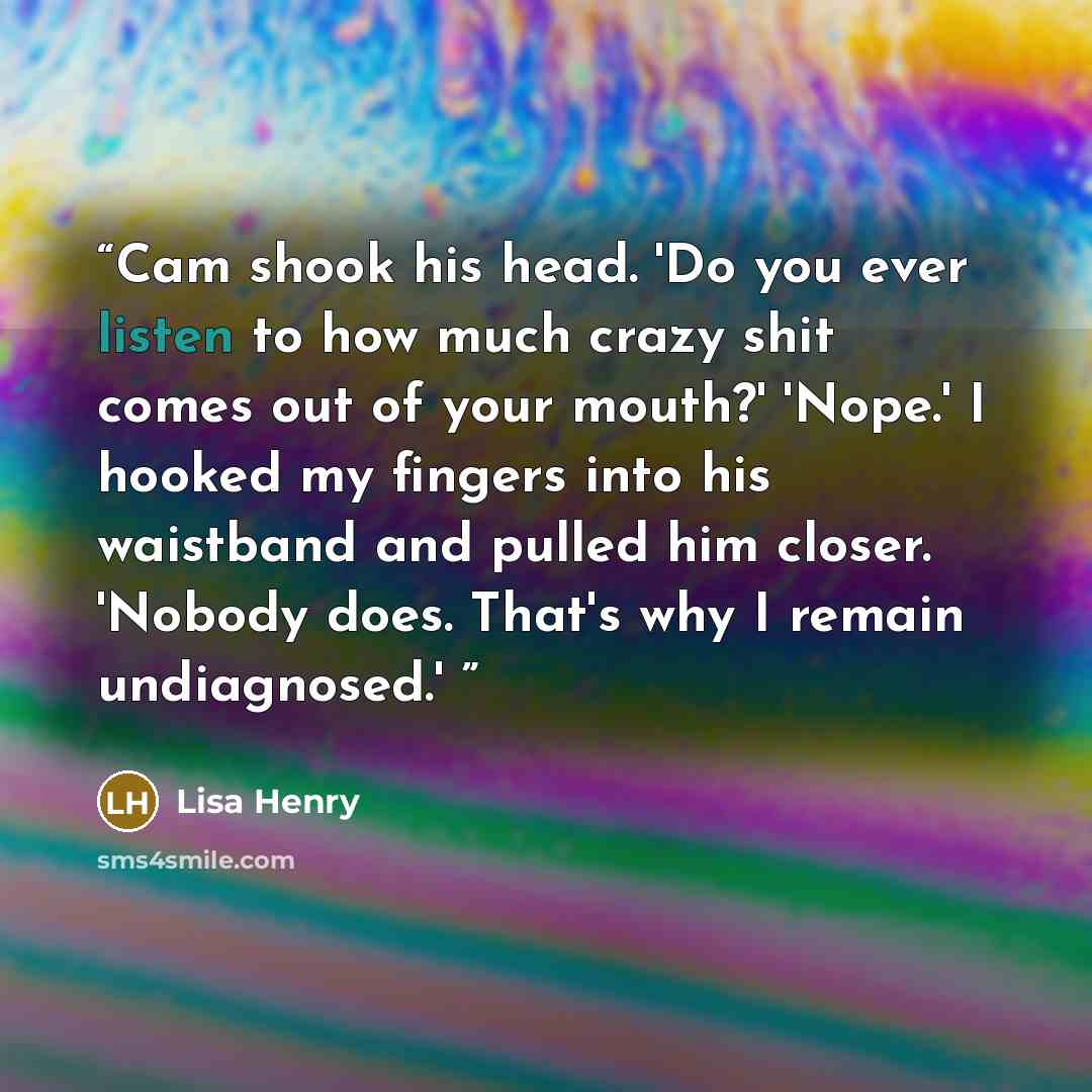 “Cam shook his head. 'Do you ever listen to how much crazy shit comes out of your mouth?' 'Nope.' I hooked my fingers into his waistband and pulled him closer. 'Nobody does. That's why I remain undiagnosed.'” quote by Lisa Henry