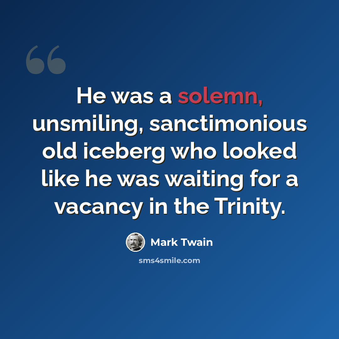 “He was a solemn, unsmiling, sanctimonious old iceberg who looked like he was waiting for a vacancy in the Trinity.” quote by Mark Twain
