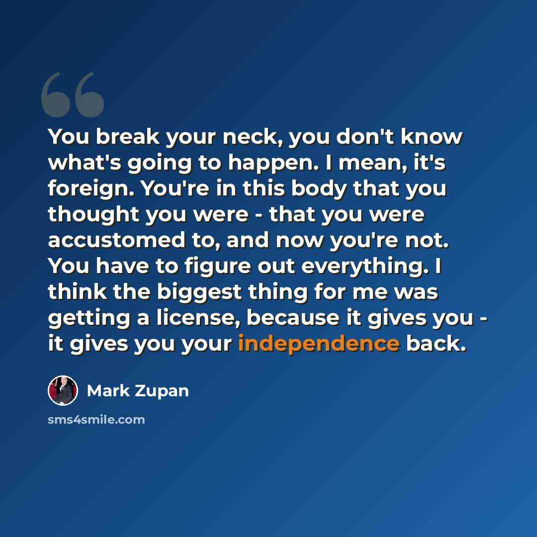 “You break your neck, you don't know what's going to happen. I mean, it's foreign. You're in this body that you thought you were - that you were accustomed to, and now you're not. You have to figure out everything. I think the biggest thing for me was getting a license, because it gives you - it…” quote by Mark Zupan