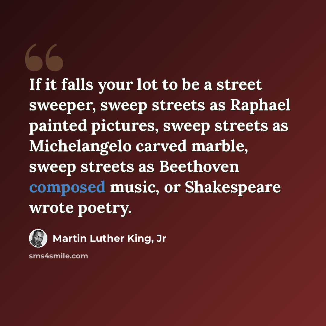 “If it falls your lot to be a street sweeper, sweep streets as Raphael painted pictures, sweep streets as Michelangelo carved marble, sweep streets as Beethoven composed music, or Shakespeare wrote poetry.” quote by Martin Luther King, Jr