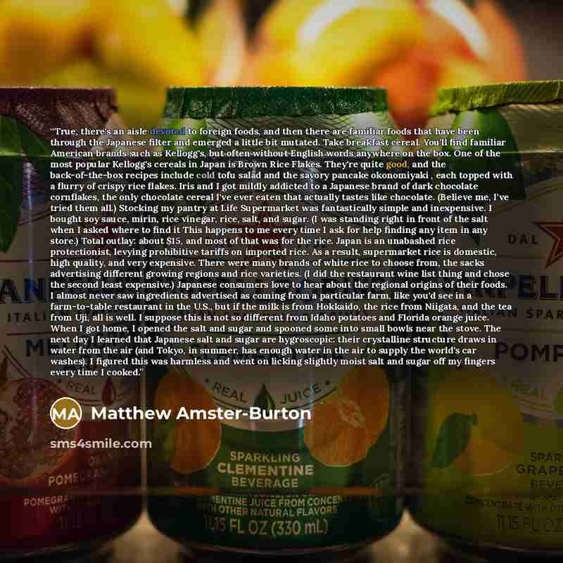 “True, there's an aisle devoted to foreign foods, and then there are familiar foods that have been through the Japanese filter and emerged a little bit mutated. Take breakfast cereal. You'll find familiar American brands such as Kellogg's, but often without English words anywhere on the box. One of…” quote by Matthew Amster-Burton