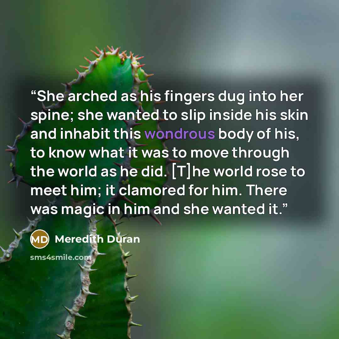 “She arched as his fingers dug into her spine; she wanted to slip inside his skin and inhabit this wondrous body of his, to know what it was to move through the world as he did. [T]he world rose to meet him; it clamored for him. There was magic in him and she wanted it.” quote by Meredith Duran