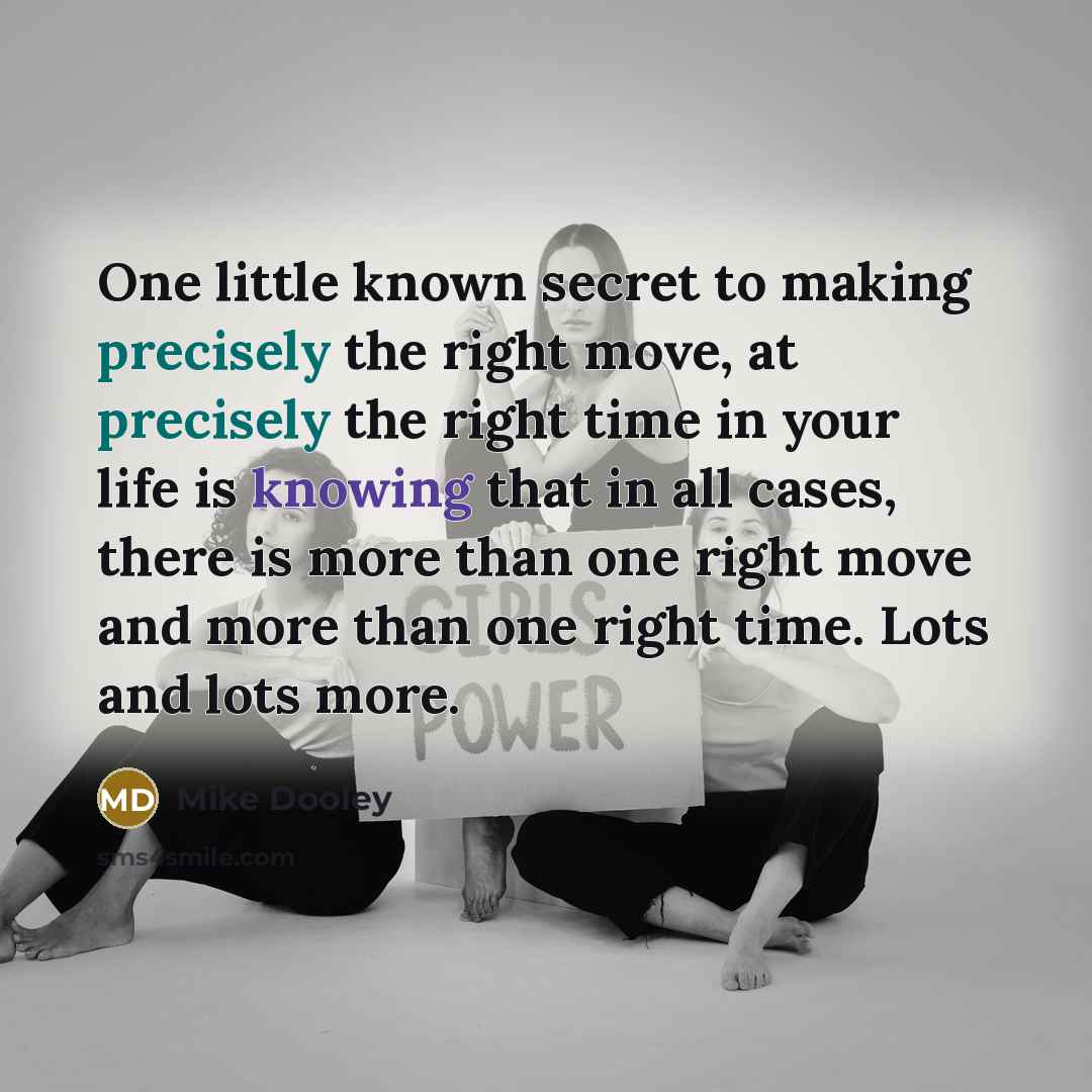 “One little known secret to making precisely the right move, at precisely the right time in your life is knowing that in all cases, there is more than one right move and more than one right time. Lots and lots more.” quote by Mike Dooley