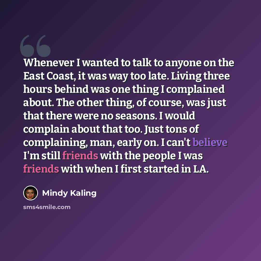 “Whenever I wanted to talk to anyone on the East Coast, it was way too late. Living three hours behind was one thing I complained about. The other thing, of course, was just that there were no seasons. I would complain about that too. Just tons of complaining, man, early on. I can't believe I'm…” quote by Mindy Kaling