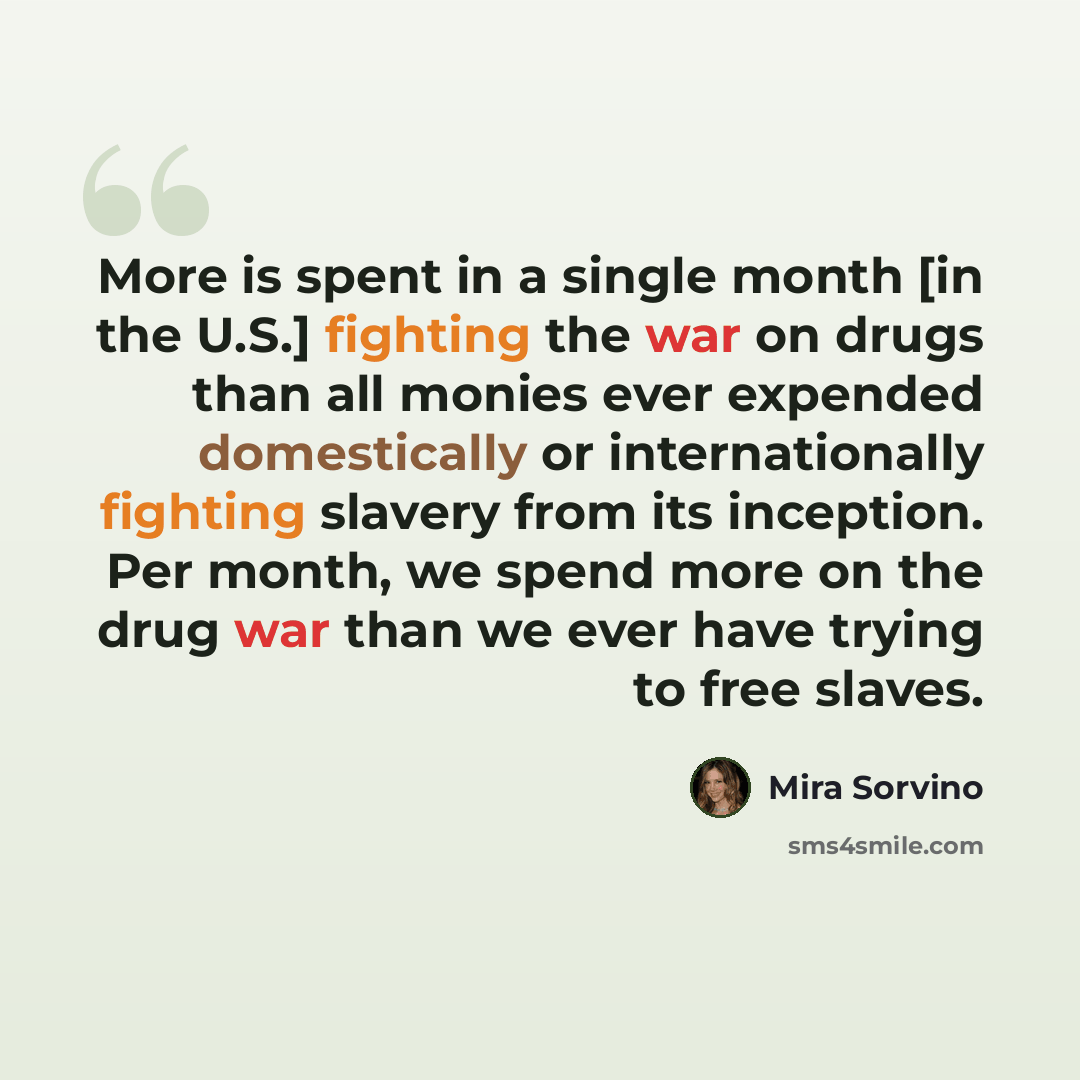 “More is spent in a single month [in the U.S.] fighting the war on drugs than all monies ever expended domestically or internationally fighting slavery from its inception. Per month, we spend more on the drug war than we ever have trying to free slaves.” quote by Mira Sorvino