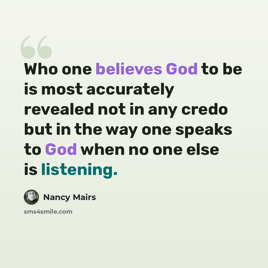 “Who one believes God to be is most accurately revealed not in any credo but in the way one speaks to God when no one else is listening.” quote by Nancy Mairs