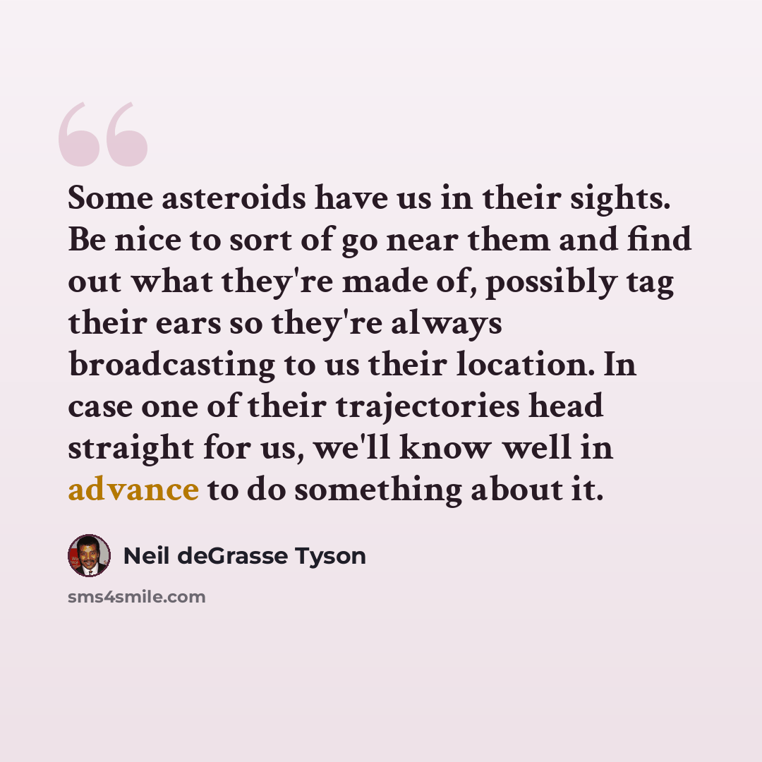 “Some asteroids have us in their sights. Be nice to sort of go near them and find out what they're made of, possibly tag their ears so they're always broadcasting to us their location. In case one of their trajectories head straight for us, we'll know well in advance to do something about it.” quote by Neil deGrasse Tyson