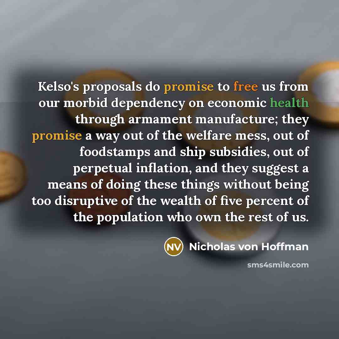 “Kelso's proposals do promise to free us from our morbid dependency on economic health through armament manufacture; they promise a way out of the welfare mess, out of foodstamps and ship subsidies, out of perpetual inflation, and they suggest a means of doing these things without being too…” quote by Nicholas von Hoffman