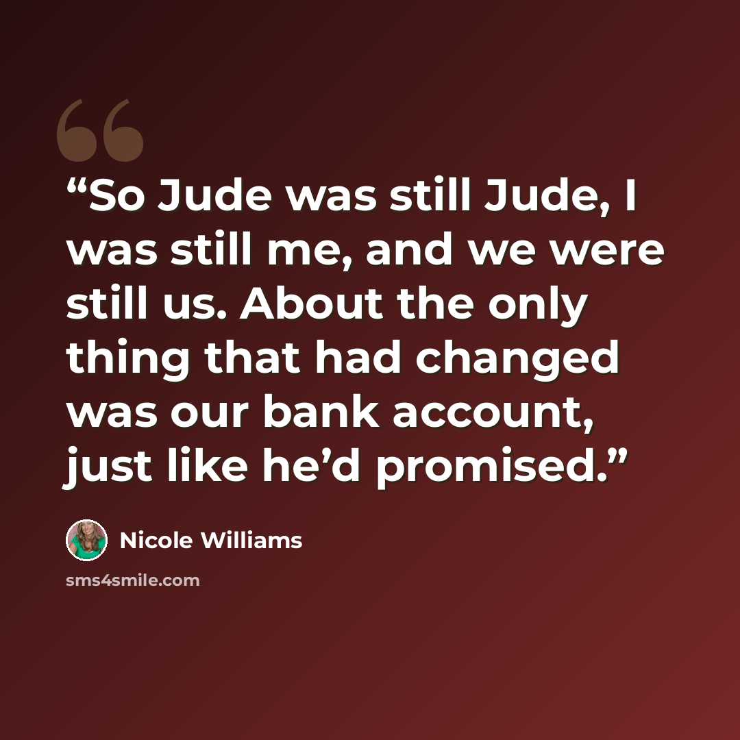 “So Jude was still Jude, I was still me, and we were still us. About the only thing that had changed was our bank account, just like he’d promised.” quote by Nicole Williams