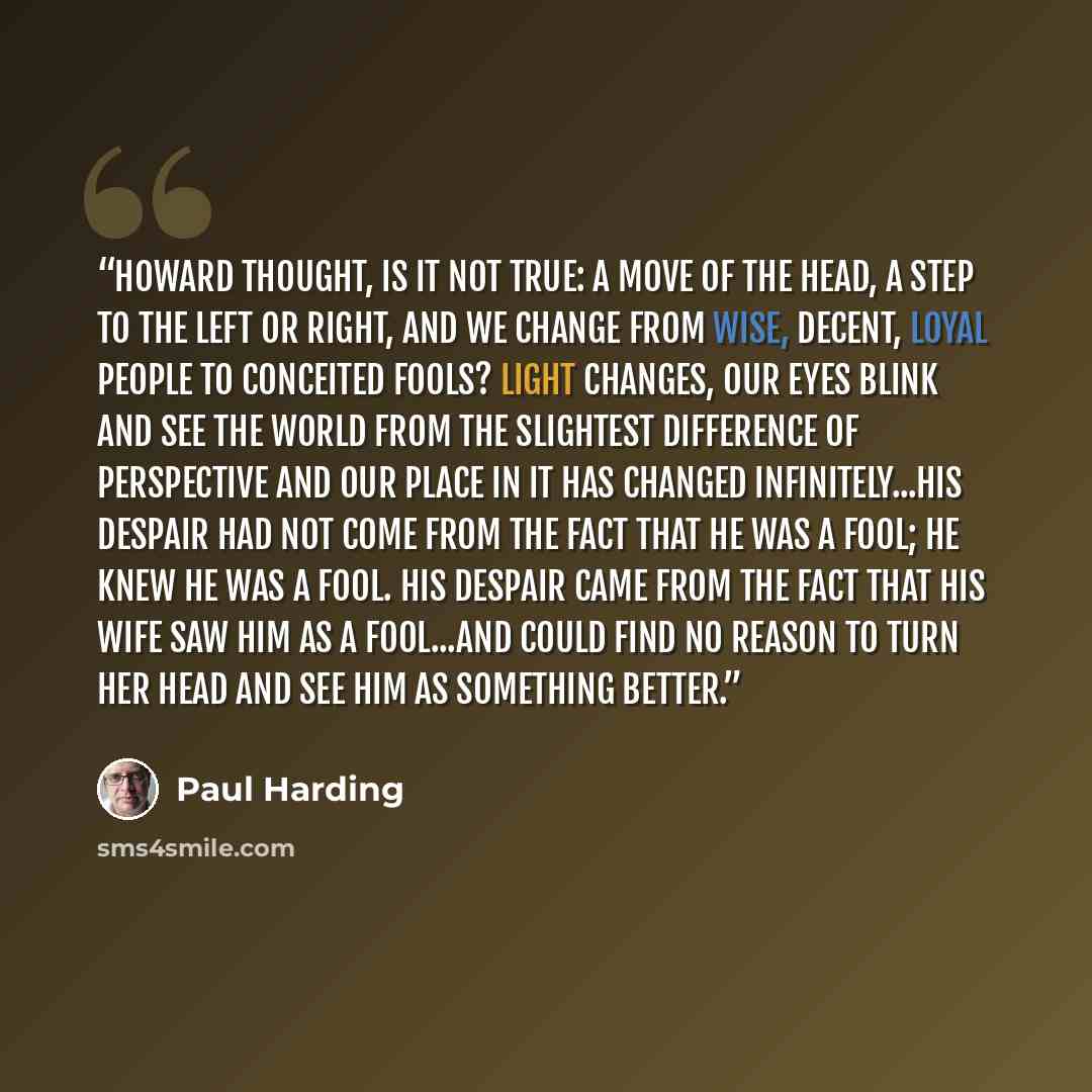 “Howard thought, Is it not true: A move of the head, a step to the left or right, and we change from wise, decent, loyal people to conceited fools? Light changes, our eyes blink and see the world from the slightest difference of perspective and our place in it has changed infinitely...His despair…” quote by Paul Harding