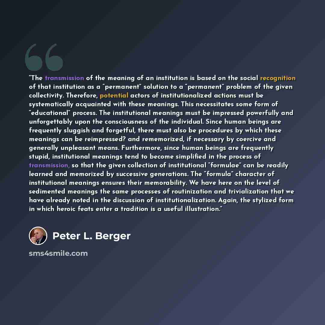 “The transmission of the meaning of an institution is based on the social recognition of that institution as a “permanent” solution to a “permanent” problem of the given collectivity. Therefore, potential actors of institutionalized actions must be systematically acquainted with these meanings…” quote by Peter L. Berger