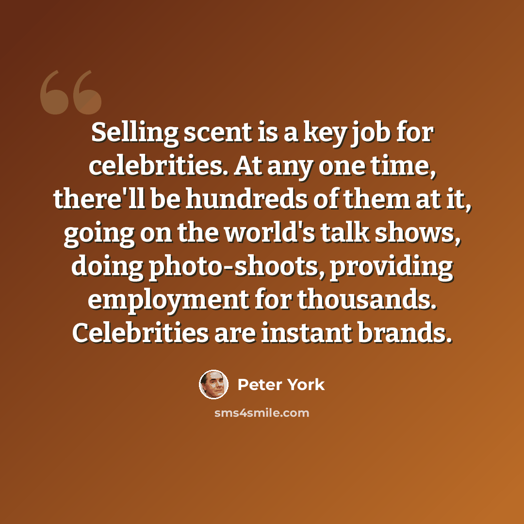 “Selling scent is a key job for celebrities. At any one time, there'll be hundreds of them at it, going on the world's talk shows, doing photo-shoots, providing employment for thousands. Celebrities are instant brands.” quote by Peter York