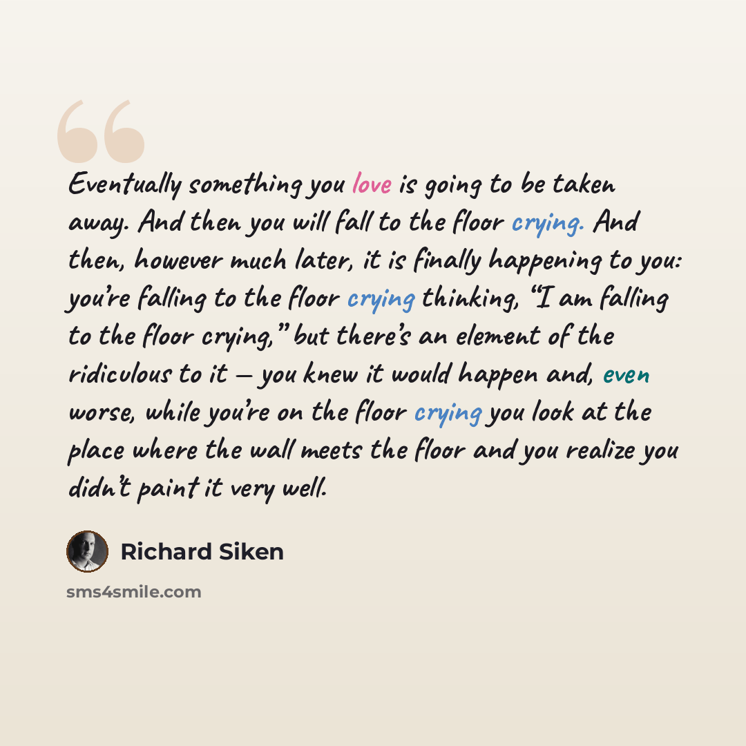 “Eventually something you love is going to be taken away. And then you will fall to the floor crying. And then, however much later, it is finally happening to you: you’re falling to the floor crying thinking, “I am falling to the floor crying,” but there’s an element of the ridiculous to it — you…” quote by Richard Siken