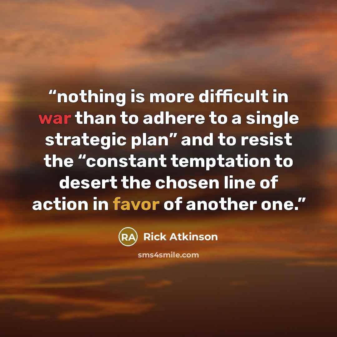 “nothing is more difficult in war than to adhere to a single strategic plan” and to resist the “constant temptation to desert the chosen line of action in favor of another one.” quote by Rick Atkinson