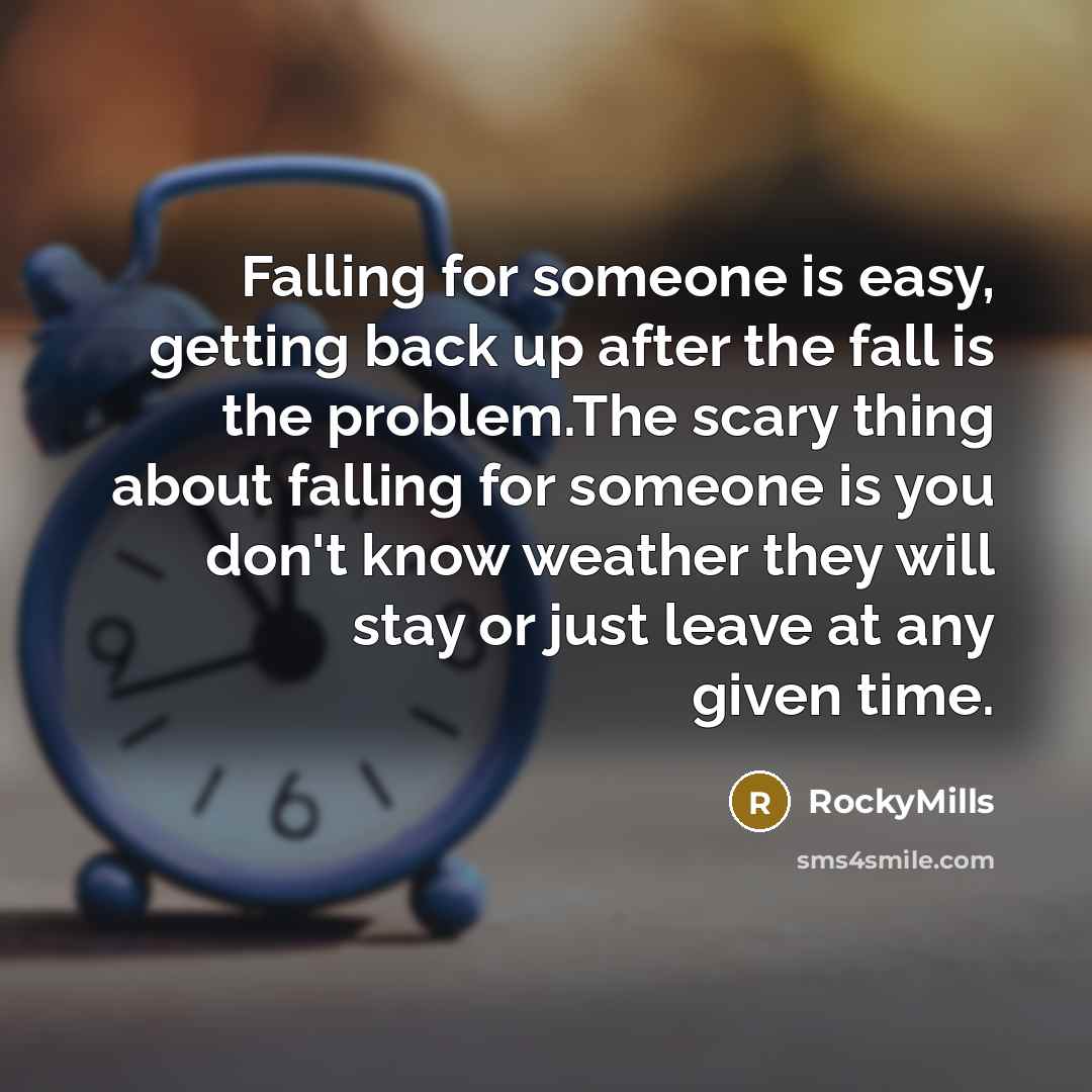 “Falling for someone is easy, getting back up after the fall is the problem.The scary thing about falling for someone is you don't know weather they will stay or just leave at any given time.” quote by RockyMills