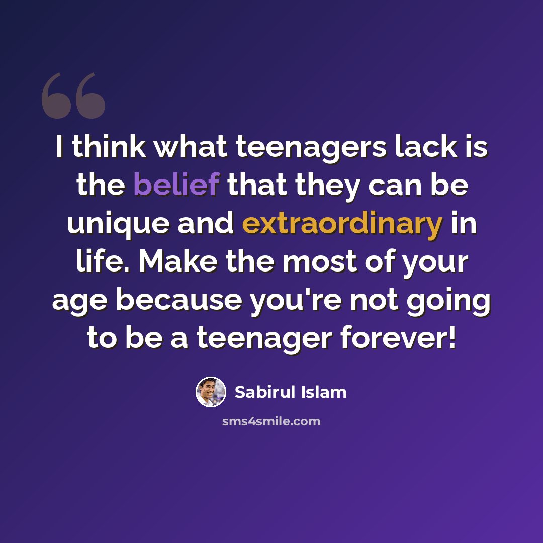 “I think what teenagers lack is the belief that they can be unique and extraordinary in life. Make the most of your age because you're not going to be a teenager forever!” quote by Sabirul Islam