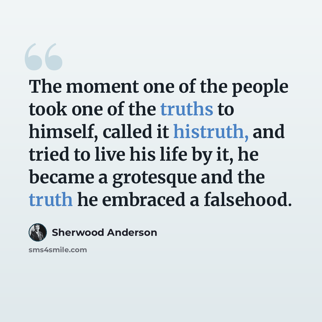 “The moment one of the people took one of the truths to himself, called it histruth, and tried to live his life by it, he became a grotesque and the truth he embraced a falsehood.” quote by Sherwood Anderson