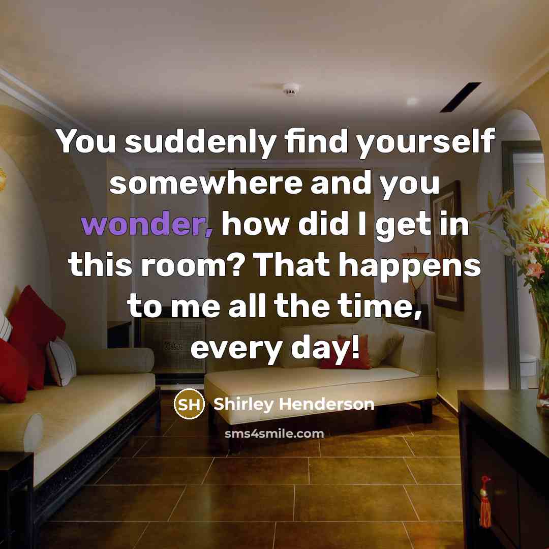 “You suddenly find yourself somewhere and you wonder, how did I get in this room? That happens to me all the time, every day!” quote by Shirley Henderson