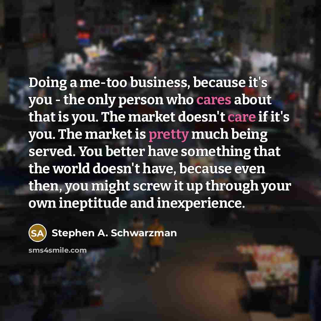 “Doing a me-too business, because it's you - the only person who cares about that is you. The market doesn't care if it's you. The market is pretty much being served. You better have something that the world doesn't have, because even then, you might screw it up through your own ineptitude and…” quote by Stephen A. Schwarzman