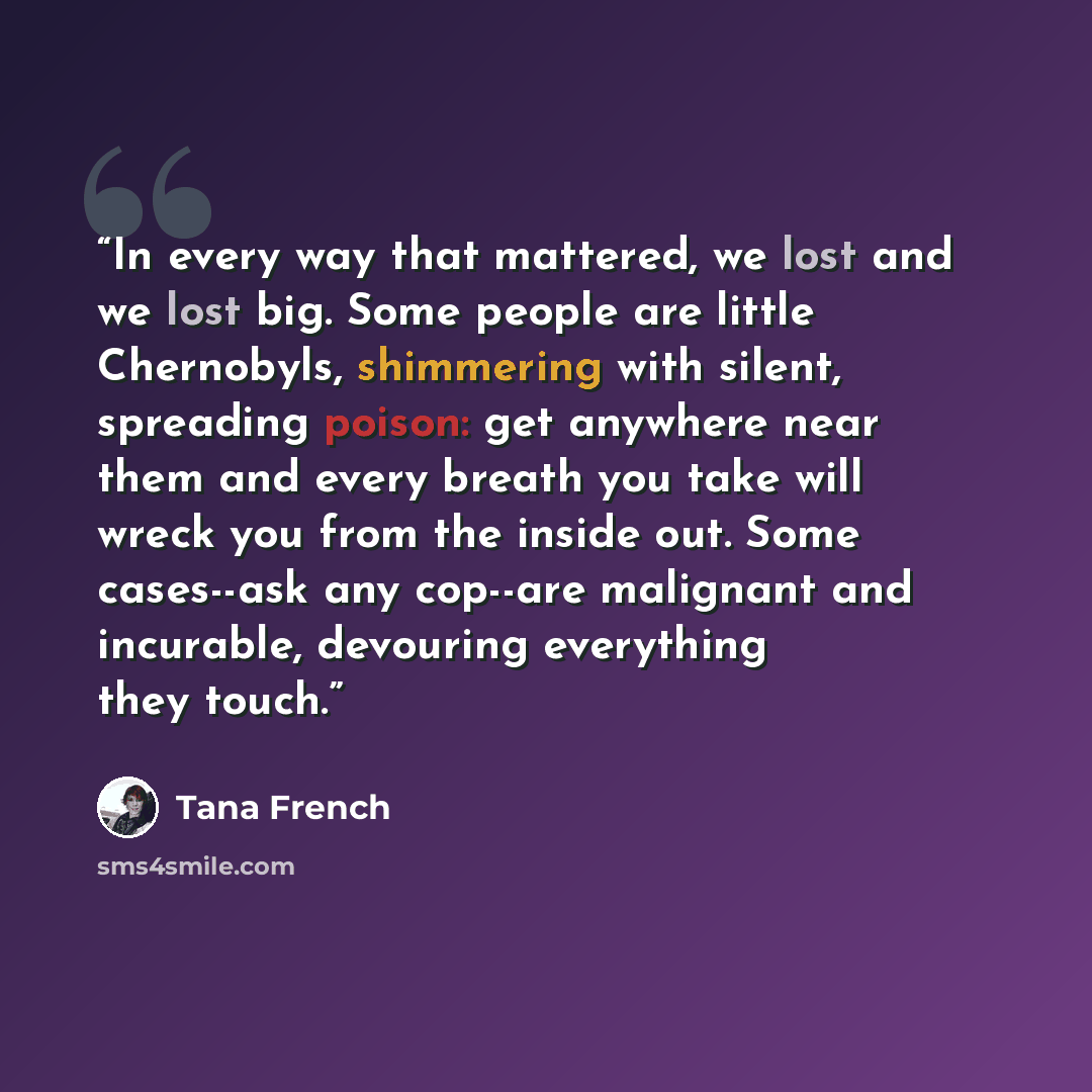 “In every way that mattered, we lost and we lost big. Some people are little Chernobyls, shimmering with silent, spreading poison: get anywhere near them and every breath you take will wreck you from the inside out. Some cases--ask any cop--are malignant and incurable, devouring everything they…” quote by Tana French