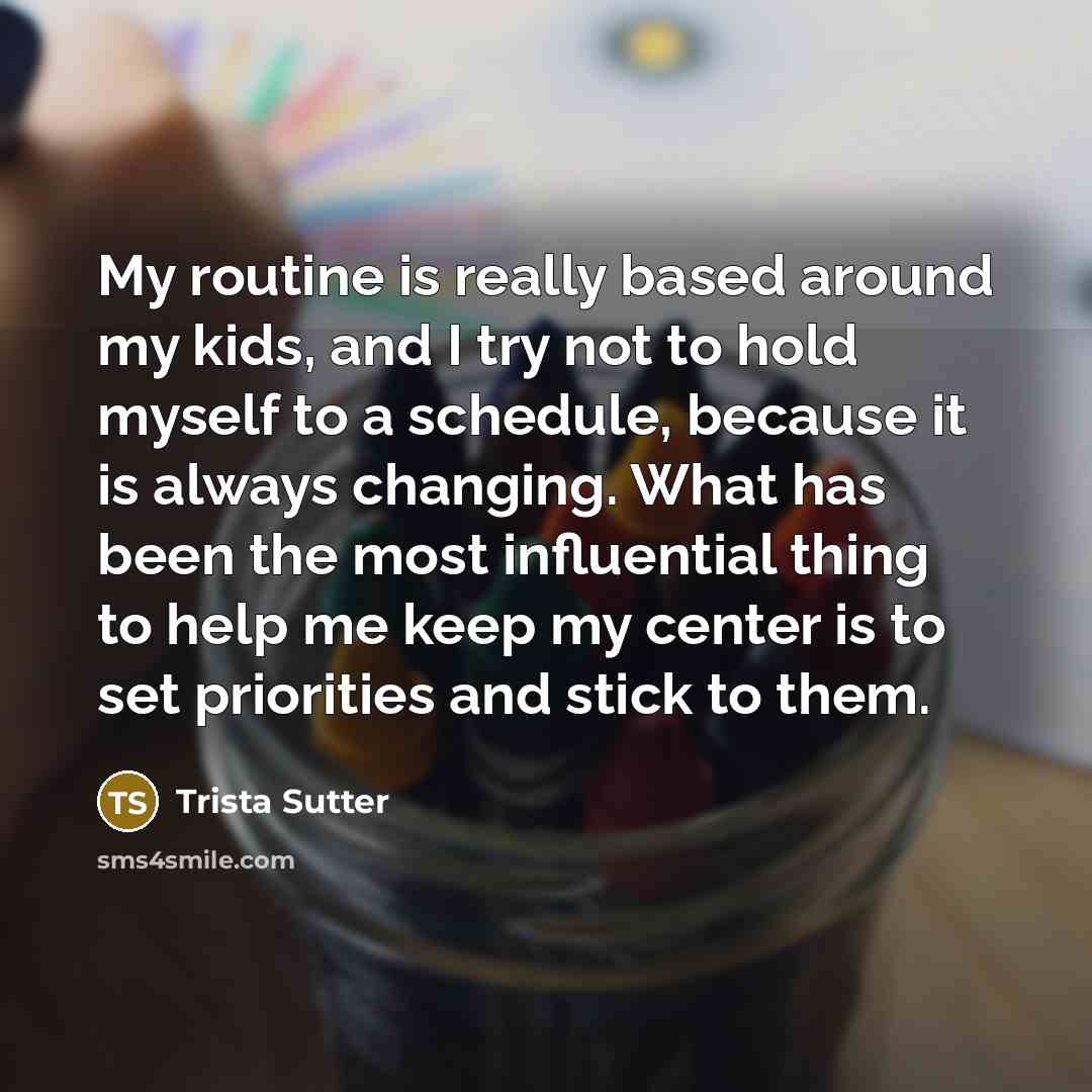 “My routine is really based around my kids, and I try not to hold myself to a schedule, because it is always changing. What has been the most influential thing to help me keep my center is to set priorities and stick to them.” quote by Trista Sutter