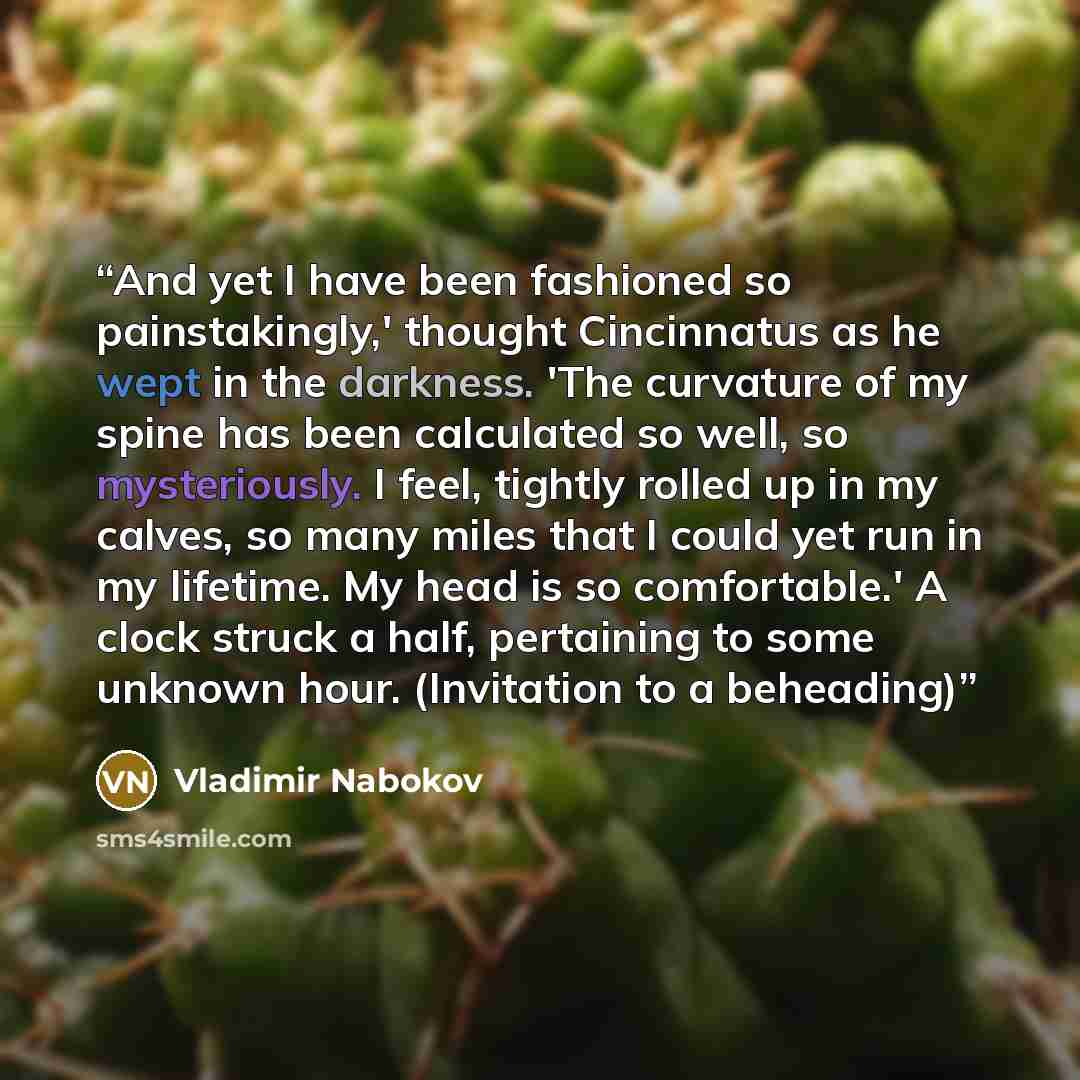 “And yet I have been fashioned so painstakingly,' thought Cincinnatus as he wept in the darkness. 'The curvature of my spine has been calculated so well, so mysteriously. I feel, tightly rolled up in my calves, so many miles that I could yet run in my lifetime. My head is so comfortable.' A clock…” quote by Vladimir Nabokov