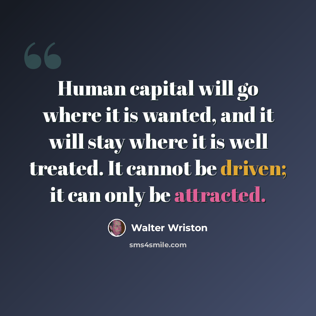 “Human capital will go where it is wanted, and it will stay where it is well treated. It cannot be driven; it can only be attracted.” quote by Walter Wriston