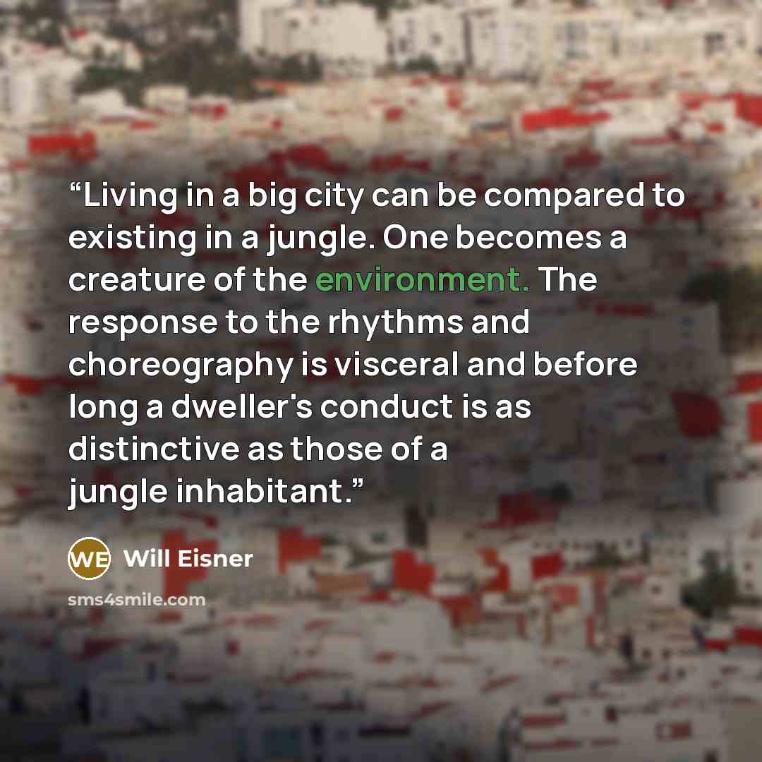 “Living in a big city can be compared to existing in a jungle. One becomes a creature of the environment. The response to the rhythms and choreography is visceral and before long a dweller's conduct is as distinctive as those of a jungle inhabitant.” quote by Will Eisner