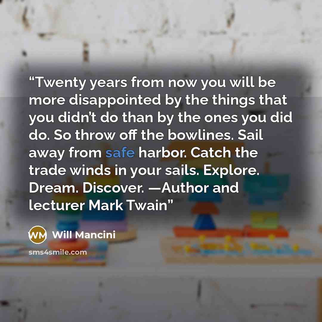 “Twenty years from now you will be more disappointed by the things that you didn’t do than by the ones you did do. So throw off the bowlines. Sail away from safe harbor. Catch the trade winds in your sails. Explore. Dream. Discover. —Author and lecturer Mark Twain” quote by Will Mancini
