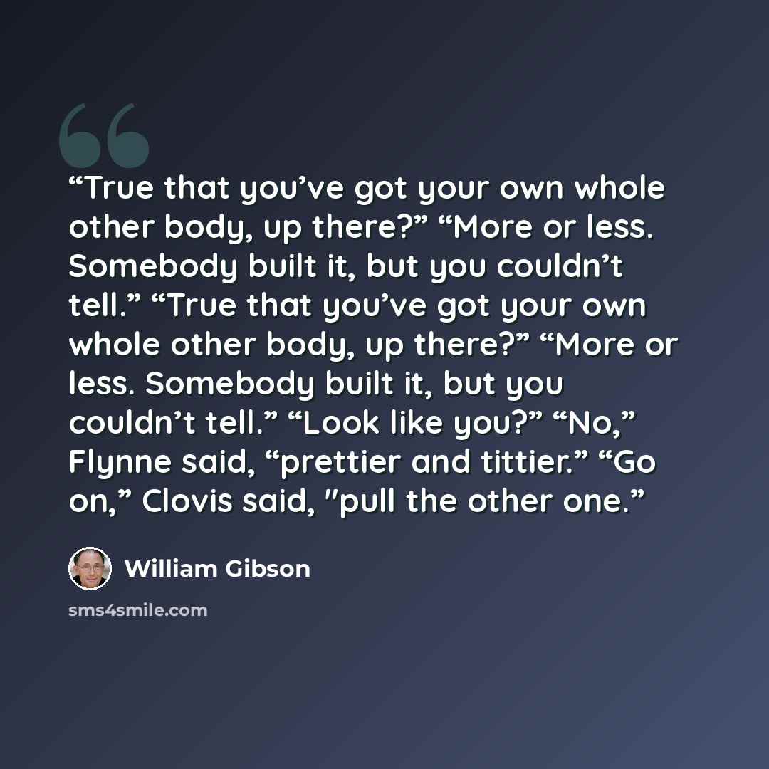 “True that you’ve got your own whole other body, up there?” “More or less. Somebody built it, but you couldn’t tell.” “True that you’ve got your own whole other body, up there?” “More or less. Somebody built it, but you couldn’t tell.” “Look like you?” “No,” Flynne said, “prettier and tittier.” “Go…” quote by William Gibson
