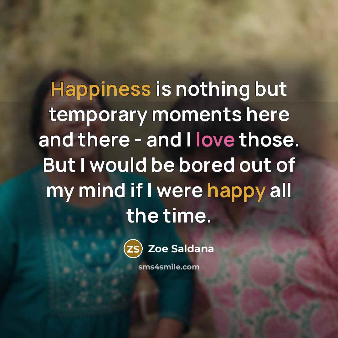 “Happiness is nothing but temporary moments here and there - and I love those. But I would be bored out of my mind if I were happy all the time.” quote by Zoe Saldana