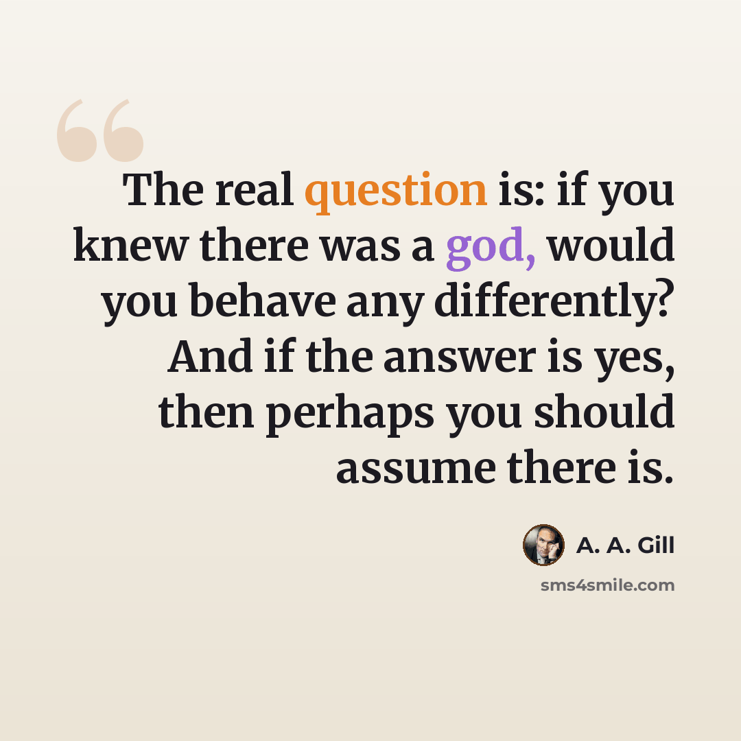 “The real question is: if you knew there was a god, would you behave any differently? And if the answer is yes, then perhaps you should assume there is.” quote by A. A. Gill